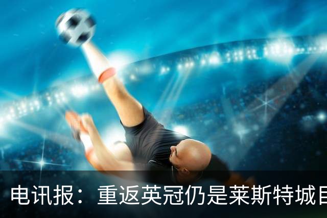 电讯报：重返英冠仍是莱斯特城目标，球队制定冲击90分升级蓝图